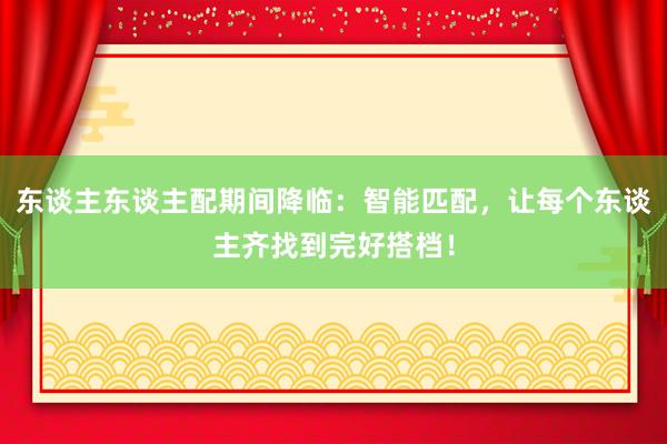 东谈主东谈主配期间降临:智能匹配,让每个东谈主齐找到完好搭档!
