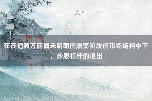 在在指数方向尚未明朗的震荡阶段的市场结构中下,炒股杠杆的退出