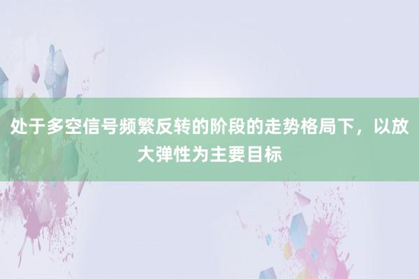 处于多空信号频繁反转的阶段的走势格局下,以放大弹性为主要目标