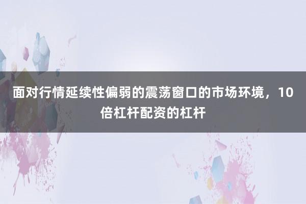 面对行情延续性偏弱的震荡窗口的市场环境，10倍杠杆配资的杠杆