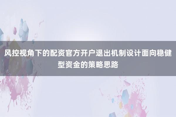 风控视角下的配资官方开户退出机制设计面向稳健型资金的策略思路