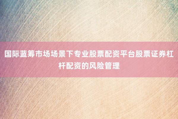 国际蓝筹市场场景下专业股票配资平台股票证券杠杆配资的风险管理