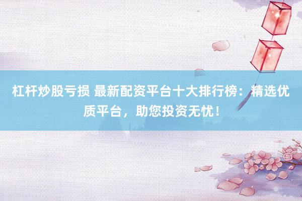 杠杆炒股亏损 最新配资平台十大排行榜：精选优质平台，助您投资无忧！