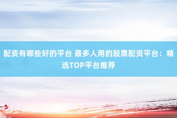 配资有哪些好的平台 最多人用的股票配资平台:精选TOP平台推荐