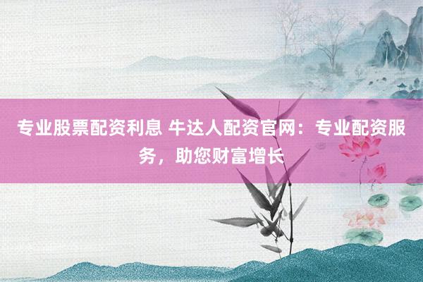 专业股票配资利息 牛达人配资官网：专业配资服务，助您财富增长