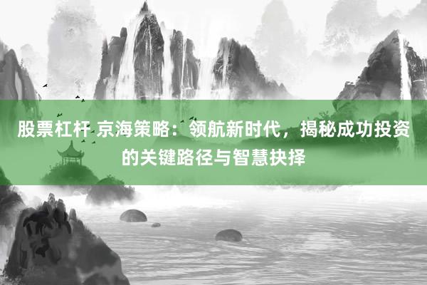 股票杠杆 京海策略：领航新时代，揭秘成功投资的关键路径与智慧抉择