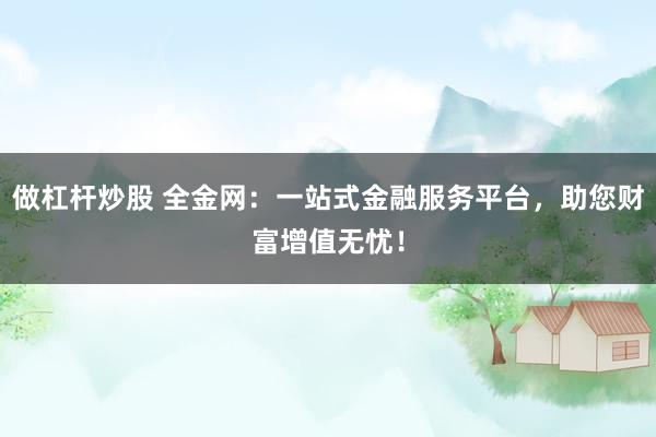 做杠杆炒股 全金网：一站式金融服务平台，助您财富增值无忧！