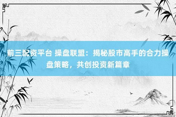 前三配资平台 操盘联盟：揭秘股市高手的合力操盘策略，共创投资新篇章
