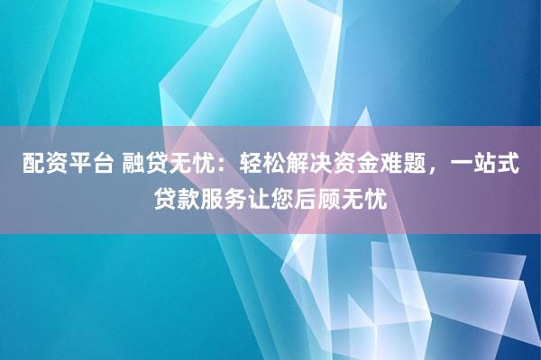 配资平台 融贷无忧：轻松解决资金难题，一站式贷款服务让您后顾无忧