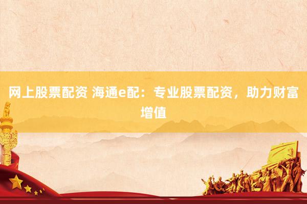 网上股票配资 海通e配：专业股票配资，助力财富增值