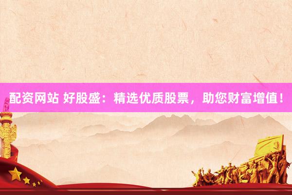 配资网站 好股盛：精选优质股票，助您财富增值！
