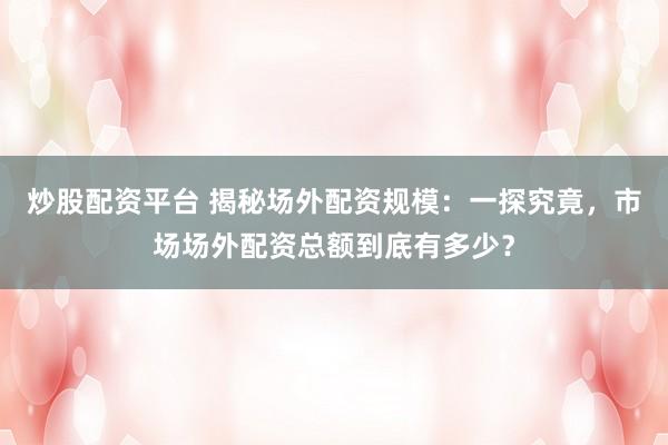 炒股配资平台 揭秘场外配资规模：一探究竟，市场场外配资总额到底有多少？