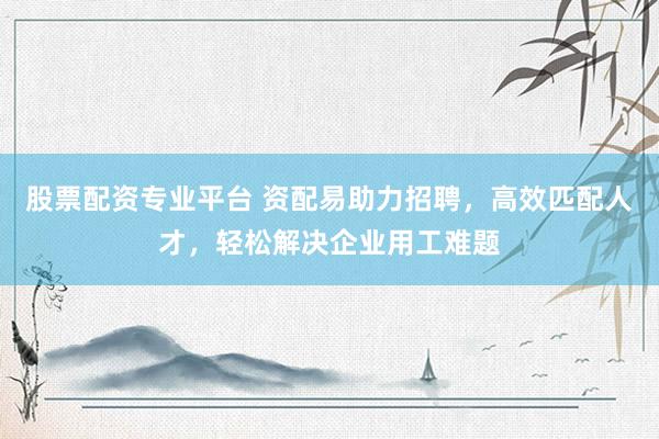 股票配资专业平台 资配易助力招聘，高效匹配人才，轻松解决企业用工难题