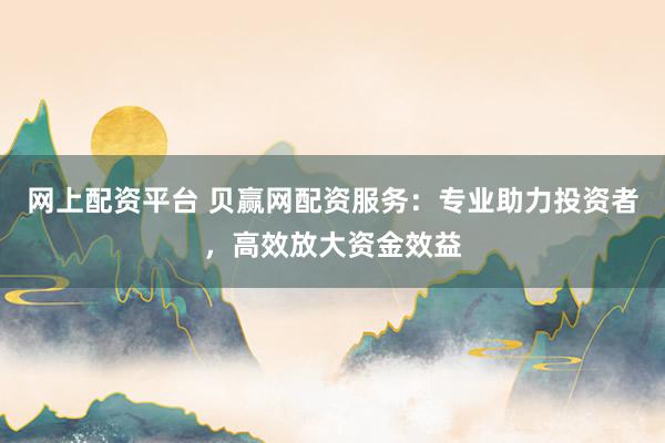 网上配资平台 贝赢网配资服务：专业助力投资者，高效放大资金效益