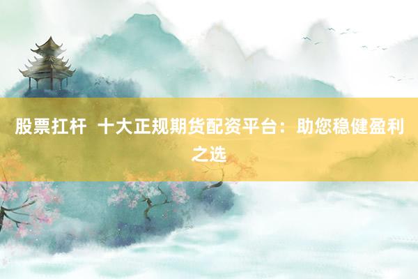 股票扛杆  十大正规期货配资平台：助您稳健盈利之选
