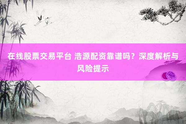在线股票交易平台 浩源配资靠谱吗？深度解析与风险提示